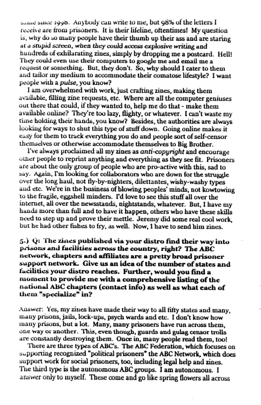 ot suce 199, Auybody can wrile 10 e, but g8% of the letters | receive are from prisoners. It s their lifeline, oftentimes! My question is, why do 50 many people have their thumb up their ass and are staring, at a stupid screen, when they could uccess explosive writing and hundreds of exhilarating zines, simply by dropping me a postcard. Helll They could even use their computers to google me and email me a request or something. But, they don’t. So, why should I cater to them aud tailor my medium to accommodate their comatose lifestyle? I want people with a pulse, you know? I am overwhelmed with work, just crafting zines, making them available, filling zine requests, etc. Where are all the computer geniuses out there that could, f they wanted to, help me do that - make them available online? They’re too lazy, flighty, or whatever. [ can’t waste my tiine bolding their hands, you know? Besides, the authorities are always lookiug for ways to shut this type of stuff down. Going online makes it sy for them 10 truck everything you do and people sort of slf-censor themsclves or otherwise accommaodate themselves to Big Brother. V’ve always proclaimed all my zines as anti-copyright and encourage Gtner people 10 reprint anything and everything as they see fit. Prisoners are about the ouly group of people who are pro-active with this, sad to say. Again, ’m looking for collaborators who are down for the struggle over the long haul, not fly-by-nighters, dilettantes, wishy-washy types and etc. We’re in the business of blowing peoples minds, not kowtowing, 10 the fragile, eggshell minders. I’d love to see this stuff all over the internet, all over the newsstands, nightstands, whatever. But, I have my hands more than full and to have it bappen, others who have these skills need 10 step up and prove their mettle. Jeremy did some real cool work, but he had other fishes to fry, as well. Now, 1 have to send him zines. 5.) @i ‘The zines published via your distro find their way into prisons and fucilities across the country, right? The ABC network, chapters and affiliates are a pretty broad prisoner support network. Give us an idea of the number of states and fucilities your distro reuches. Further, would you find a moment to provide me with a comprehensive listing of the nutional ABC chupters (contact info) as well as what each of them "specialize” in? Auswer: Yes, my ziues have made their way to al ifty states and many, many prisons, jails, lock-ups, psych wards and etc. [ don’t know how many prisons, but alot. Many, many prisoners have run acruss them, one way or another. This, even though, guards and gulag censor trolls are constandy destroying them. Once in, many people read them, too! ‘There are three types of ABC’s. The ABC Federation, which focuses on supporting recognized "political prisoners” the ABC Network, which does support work for social prisoners, t0o, including legal help and zines. “Tis hird type is the autonomous ABC groups. I am autonomous. T answer only 1o myself. These come and go like spring flowers all across